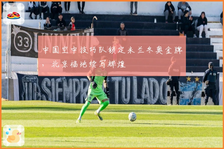 中国空中技巧队锁定米兰冬奥金牌,北京福地续写辉煌
