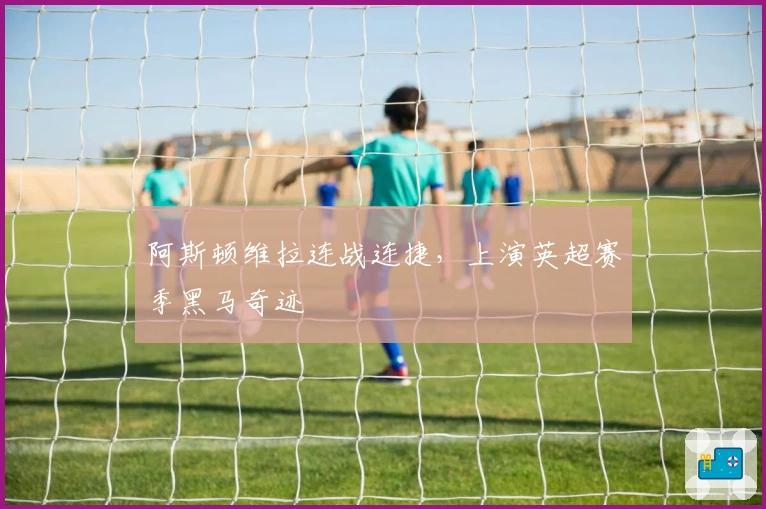 阿斯顿维拉连战连捷,上演英超赛季黑马奇迹