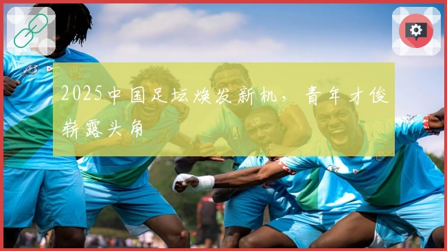 2025中国足坛焕发新机，青年才俊崭露头角
