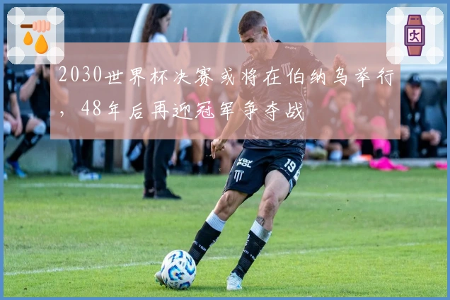 2030世界杯决赛或将在伯纳乌举行，48年后再迎冠军争夺战