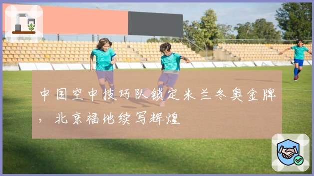 中国空中技巧队锁定米兰冬奥金牌，北京福地续写辉煌