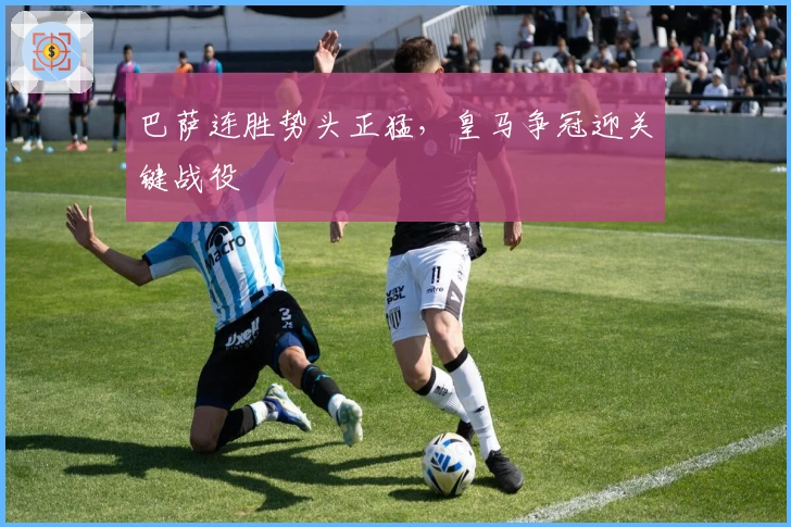 巴萨连胜势头正猛,皇马争冠迎关键战役