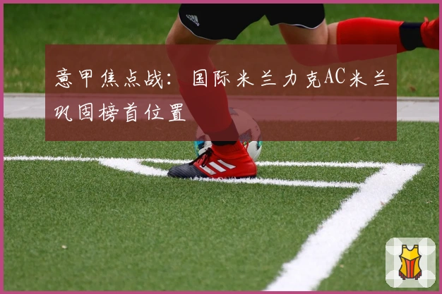 意甲焦点战：国际米兰力克AC米兰巩固榜首位置