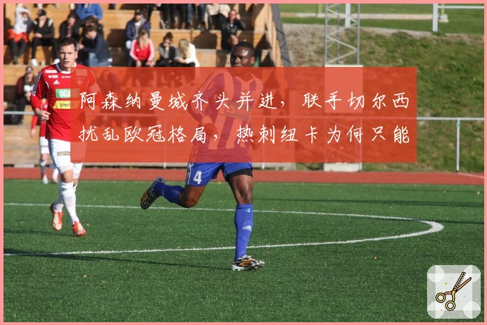 阿森纳曼城齐头并进，联手切尔西扰乱欧冠格局，热刺纽卡为何只能陪跑？