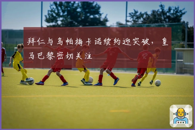 拜仁与乌帕梅卡诺续约迎突破，皇马巴黎密切关注