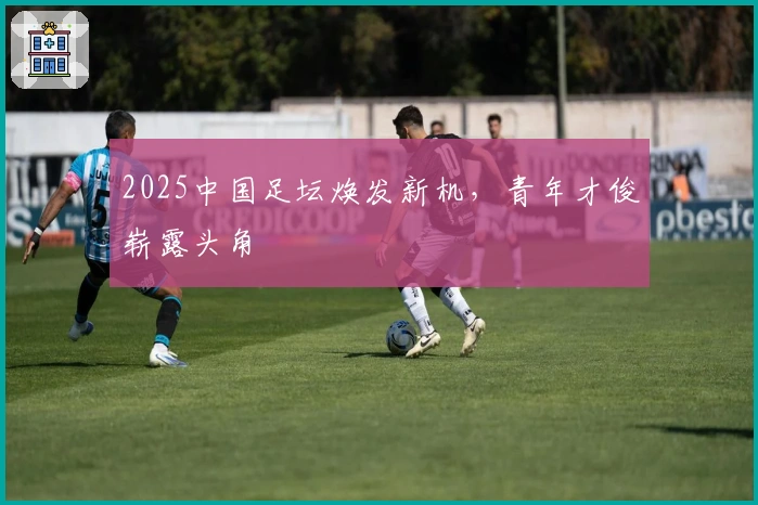 2025中国足坛焕发新机，青年才俊崭露头角