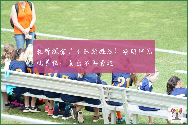 杜锋探索广东队新胜法！胡明轩无忧养伤，复出不再紧迫