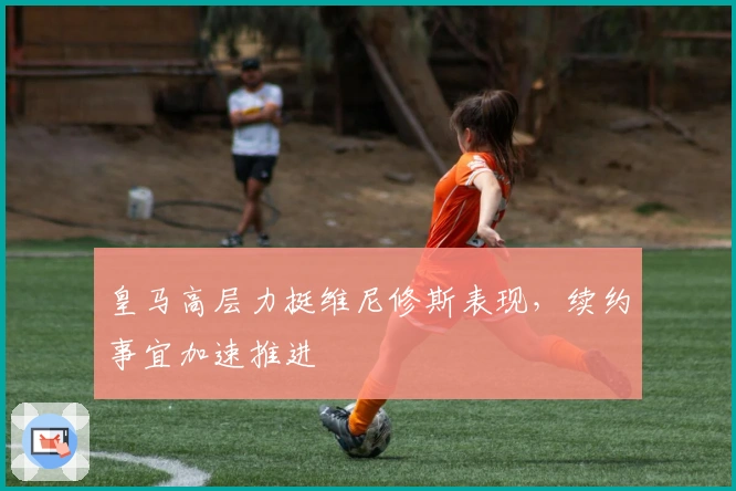 皇马高层力挺维尼修斯表现，续约事宜加速推进