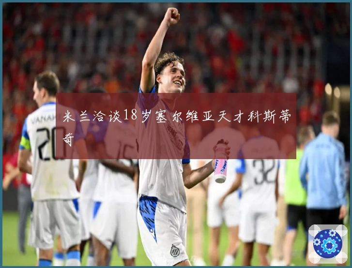 米兰洽谈18岁塞尔维亚天才科斯蒂奇