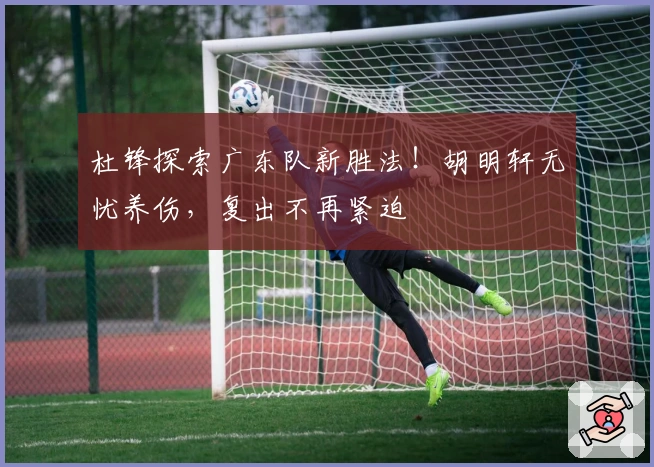 杜锋探索广东队新胜法！胡明轩无忧养伤，复出不再紧迫