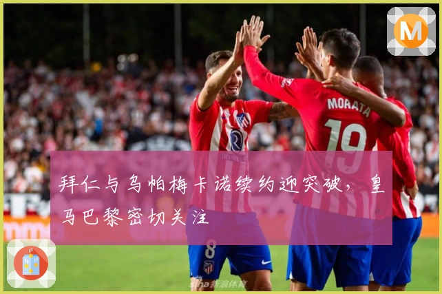 拜仁与乌帕梅卡诺续约迎突破，皇马巴黎密切关注